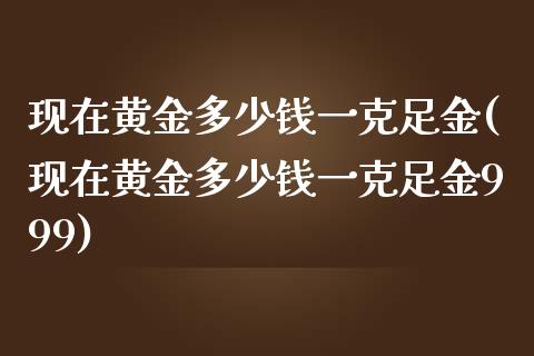 现在黄金多少钱一克足金(现在黄金多少钱一克足金999)