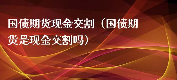 国债期货现金交割（国债期货是现金交割吗）