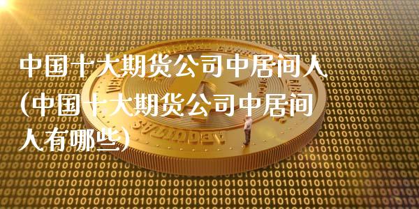 中国十大期货公司中居间人(中国十大期货公司中居间人有哪些)