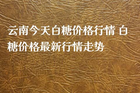 云南今天白糖价格行情 白糖价格最新行情走势