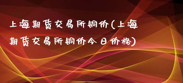上海期货交易所铜价(上海期货交易所铜价今日价格)