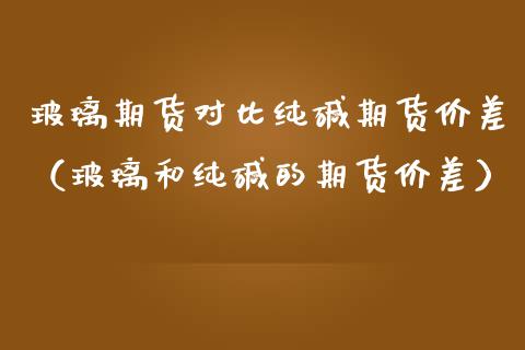 玻璃期货对比纯碱期货价差（玻璃和纯碱的期货价差）