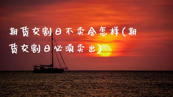 期货交割日不卖会怎样(期货交割日必须卖出)
