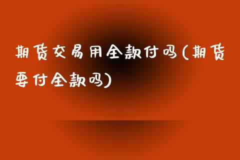 期货交易用全款付吗(期货要付全款吗)