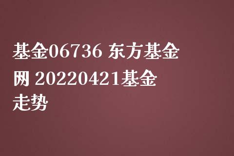 基金06736 东方基金网 20220421基金走势