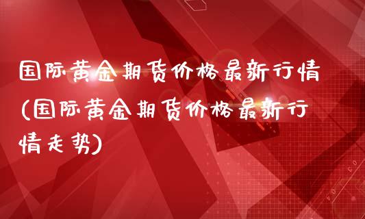 国际黄金期货价格最新行情(国际黄金期货价格最新行情走势)