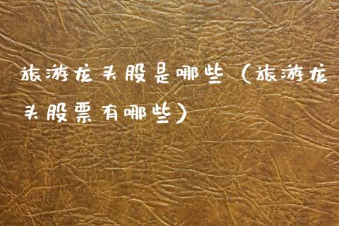 旅游龙头股是哪些（旅游龙头股票有哪些）