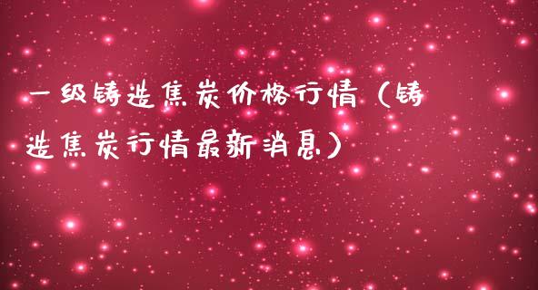 一级铸造焦炭价格行情（铸造焦炭行情最新消息）