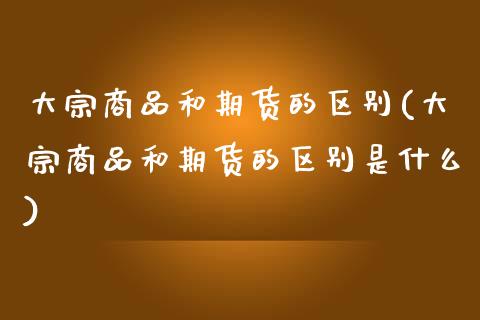 大宗商品和期货的区别(大宗商品和期货的区别是什么)