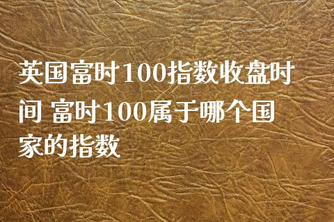 英国富时100指数收盘时间 富时100属于哪个国家的指数