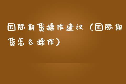国际期货操作建议（国际期货怎么操作）
