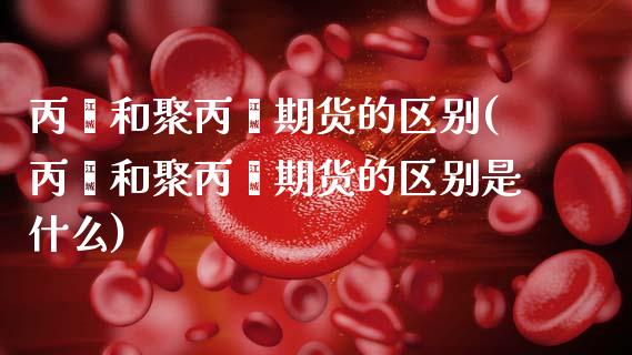 丙烯和聚丙烯期货的区别(丙烯和聚丙烯期货的区别是什么)