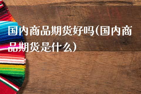 国内商品期货好吗(国内商品期货是什么)