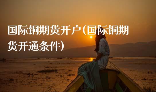 国际铜期货开户(国际铜期货开通条件)