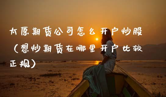 太原期货公司怎么开户炒股（想炒期货在哪里开户比较正规）