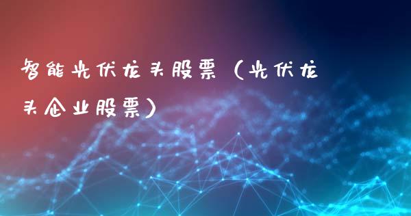 智能光伏龙头股票（光伏龙头企业股票）