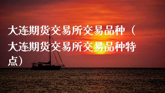 大连期货交易所交易品种（大连期货交易所交易品种特点）