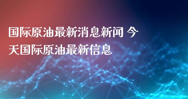 国际原油最新消息新闻 今天国际原油最新信息
