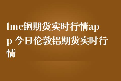lme铜期货实时行情app 今日伦敦铝期货实时行情