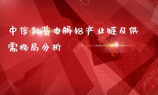 中信期货电解铝产业链及供需格局分析