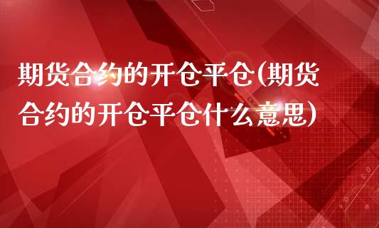 期货合约的开仓平仓(期货合约的开仓平仓什么意思)