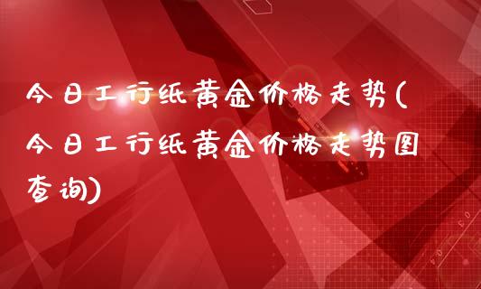 今日工行纸黄金价格走势(今日工行纸黄金价格走势图查询)