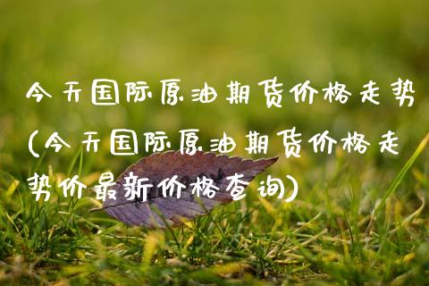 今天国际原油期货价格走势(今天国际原油期货价格走势价最新价格查询)