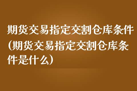 期货交易指定交割仓库条件(期货交易指定交割仓库条件是什么)
