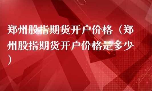 郑州股指期货开户价格（郑州股指期货开户价格是多少）