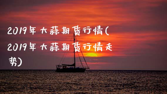 2019年大蒜期货行情(2019年大蒜期货行情走势)