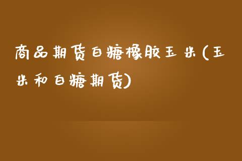 商品期货白糖橡胶玉米(玉米和白糖期货)