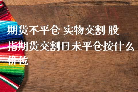 期货不平仓 实物交割 股指期货交割日未平仓按什么价位