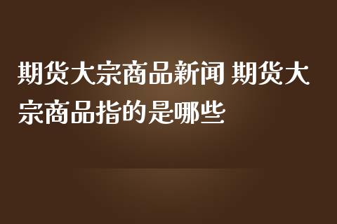 期货大宗商品新闻 期货大宗商品指的是哪些_https://www.dglong8.com_内盘期货_第1张