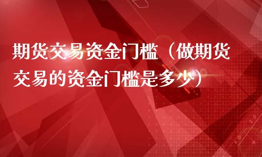 期货交易资金门槛（做期货交易的资金门槛是多少）