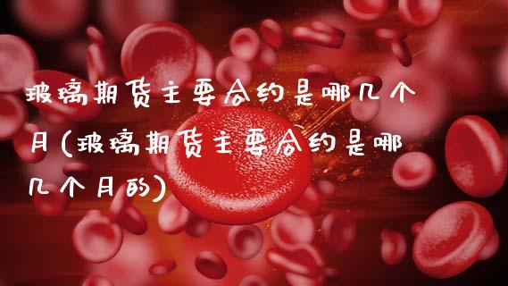 玻璃期货主要合约是哪几个月(玻璃期货主要合约是哪几个月的)