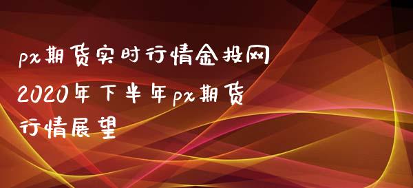 px期货实时行情网 2020年下半年px期货行情展望
