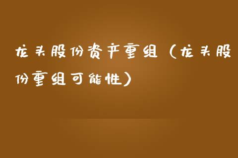 龙头股份资产重组（龙头股份重组可能性）