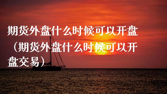 期货外盘什么时候可以开盘（期货外盘什么时候可以开盘交易）