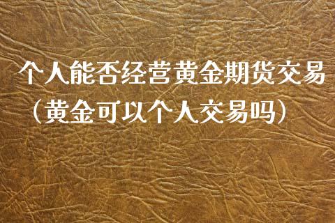 个人能否经营黄金期货交易（黄金可以个人交易吗）