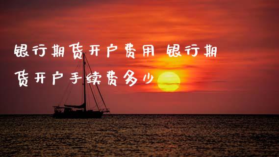 银行期货开户费用 银行期货开户手续费多少