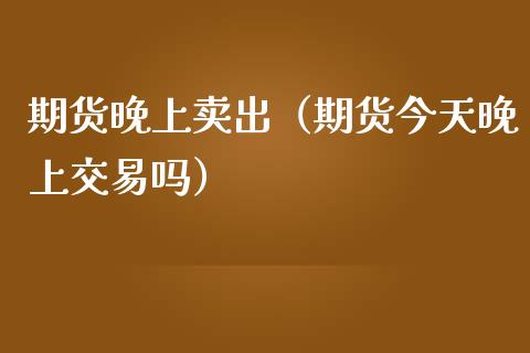 期货晚上卖出（期货今天晚上交易吗）