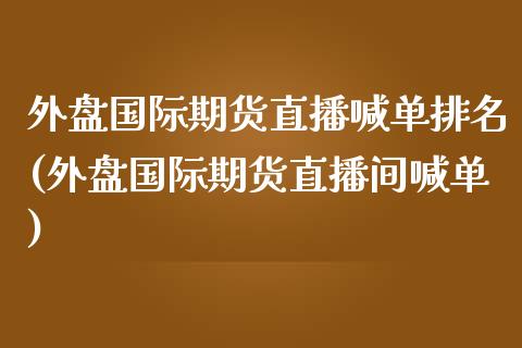 外盘国际期货直播喊单排名(外盘国际期货直播间喊单)