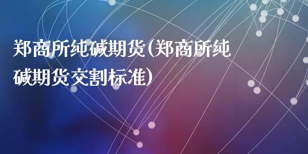 郑商所纯碱期货(郑商所纯碱期货交割标准)