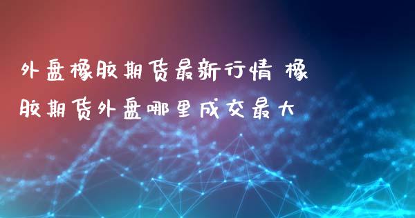 外盘橡胶期货最新行情 橡胶期货外盘哪里成交最大
