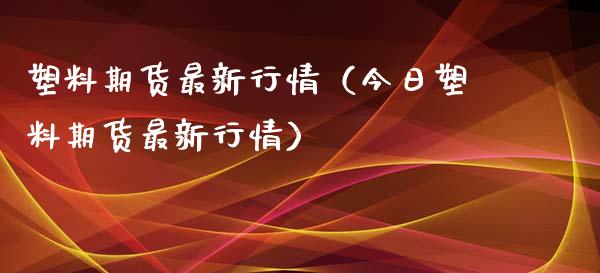 塑料期货最新行情（今日塑料期货最新行情）