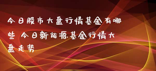 今日股市大盘行情基金有哪些 今日新能源基金行情大盘走势_https://www.dglong8.com_基金理财_第1张