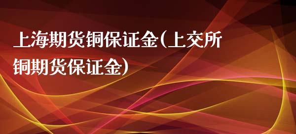上海期货铜保证金(上交所铜期货保证金)