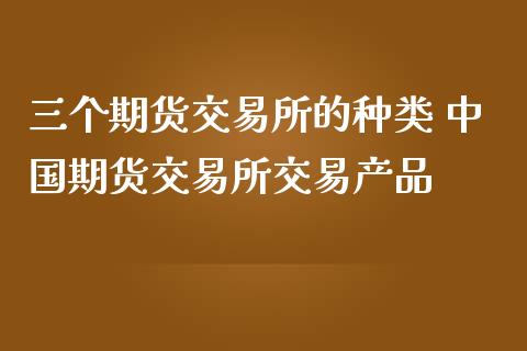 三个期货交易所的种类 中国期货交易所交易产品_https://www.dglong8.com_保险理财_第1张