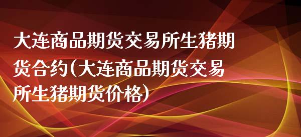 大连商品期货交易所生猪期货合约(大连商品期货交易所生猪期货价格)