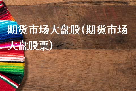 期货市场大盘股(期货市场大盘股票)